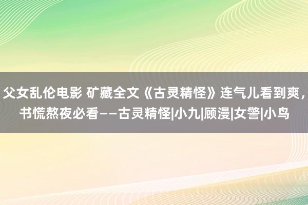 父女乱伦电影 矿藏全文《古灵精怪》连气儿看到爽，书慌熬夜必看——古灵精怪|小九|顾漫|女警|小鸟