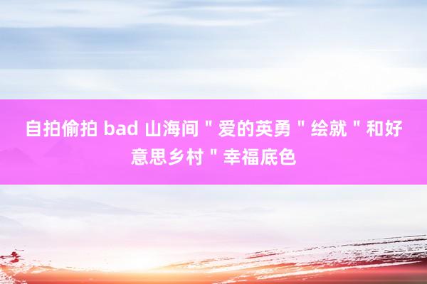 自拍偷拍 bad 山海间＂爱的英勇＂绘就＂和好意思乡村＂幸福底色