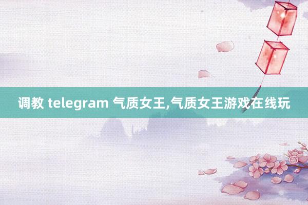 调教 telegram 气质女王，气质女王游戏在线玩