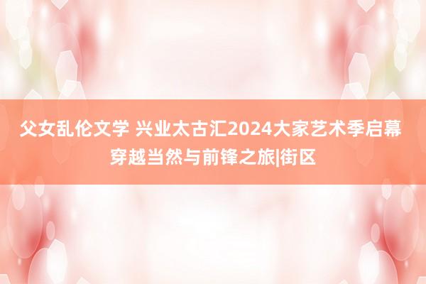 父女乱伦文学 兴业太古汇2024大家艺术季启幕 穿越当然与前锋之旅|街区