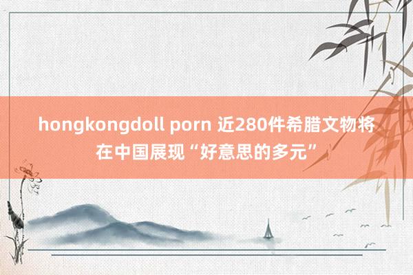 hongkongdoll porn 近280件希腊文物将在中国展现“好意思的多元”