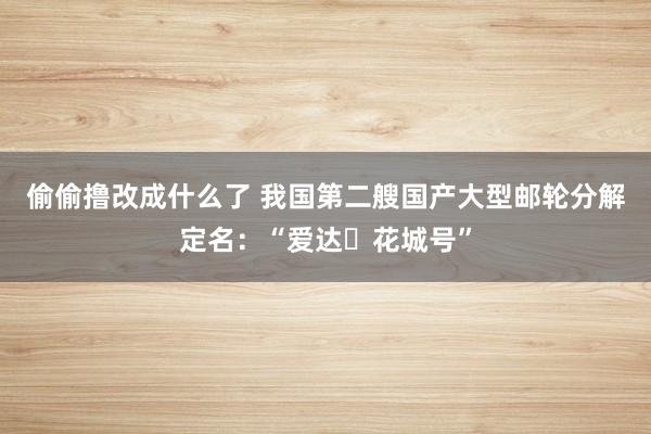 偷偷撸改成什么了 我国第二艘国产大型邮轮分解定名：“爱达・花城号”