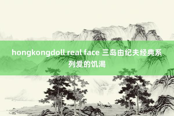 hongkongdoll real face 三岛由纪夫经典系列爱的饥渴