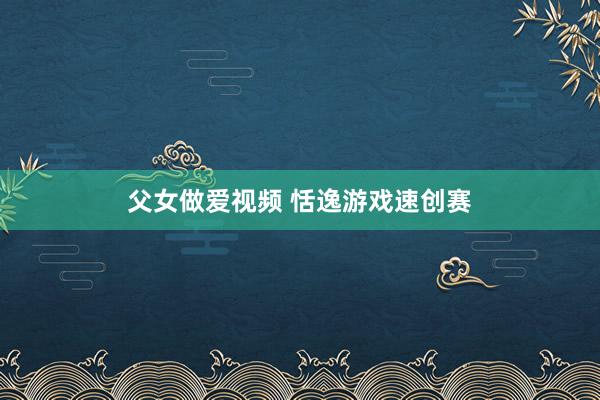 父女做爱视频 恬逸游戏速创赛