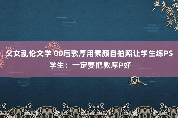 父女乱伦文学 00后敦厚用素颜自拍照让学生练PS 学生：一定要把敦厚P好