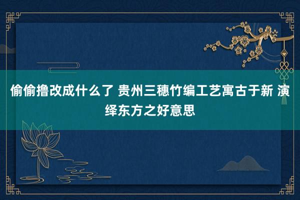 偷偷撸改成什么了 贵州三穗竹编工艺寓古于新 演绎东方之好意思