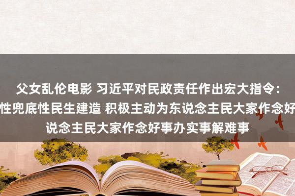 父女乱伦电影 习近平对民政责任作出宏大指令：加强普惠性基础性兜底性民生建造 积极主动为东说念主民大家作念好事办实事解难事