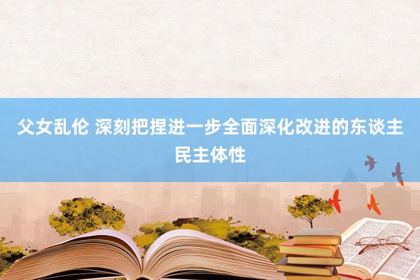 父女乱伦 深刻把捏进一步全面深化改进的东谈主民主体性