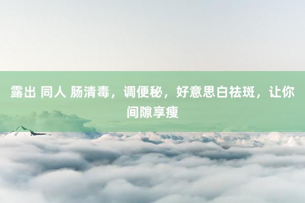 露出 同人 肠清毒，调便秘，好意思白祛斑，让你间隙享瘦