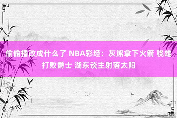 偷偷撸改成什么了 NBA彩经：灰熊拿下火箭 骁雄打败爵士 湖东谈主射落太阳