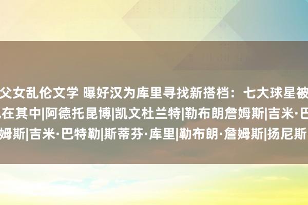 父女乱伦文学 曝好汉为库里寻找新搭档：七大球星被说起 詹姆斯字母哥也在其中|阿德托昆博|凯文杜兰特|勒布朗詹姆斯|吉米·巴特勒|斯蒂芬·库里|勒布朗·詹姆斯|扬尼斯·安戴托昆波