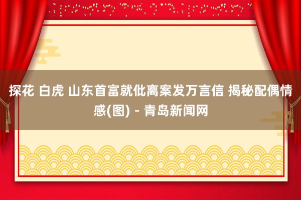 探花 白虎 山东首富就仳离案发万言信 揭秘配偶情感(图)－青岛新闻网