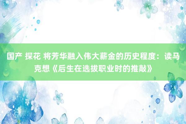 国产 探花 将芳华融入伟大薪金的历史程度：读马克想《后生在选拔职业时的推敲》