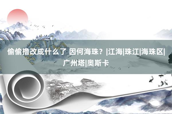 偷偷撸改成什么了 因何海珠？|江海|珠江|海珠区|广州塔|奥斯卡