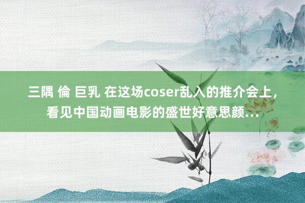 三隅 倫 巨乳 在这场coser乱入的推介会上，看见中国动画电影的盛世好意思颜…