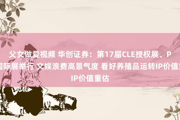 父女做爱视频 华创证券：第17届CLE授权展、PTS国际展举行 文娱浪费高景气度 看好养殖品运转IP价值重估