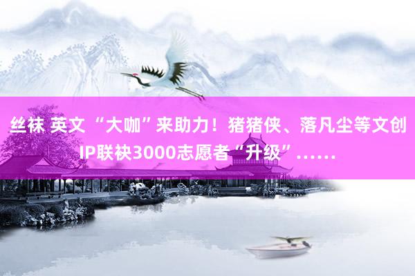 丝袜 英文 “大咖”来助力！猪猪侠、落凡尘等文创IP联袂3000志愿者“升级”……