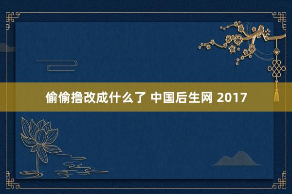 偷偷撸改成什么了 中国后生网 2017