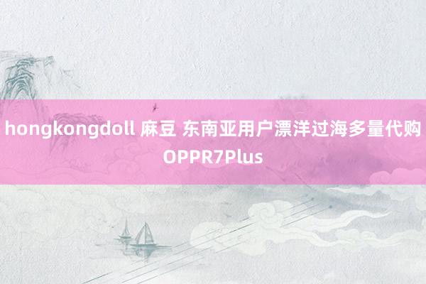 hongkongdoll 麻豆 东南亚用户漂洋过海多量代购OPPR7Plus