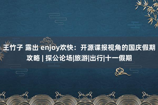 王竹子 露出 enjoy欢快：开源谍报视角的国庆假期攻略 | 探公论场|旅游|出行|十一假期