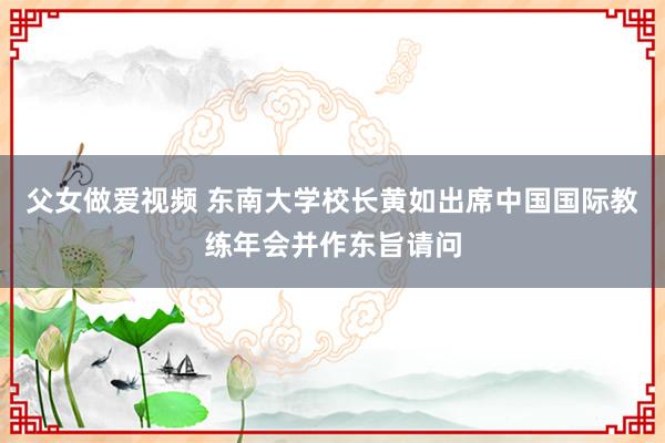 父女做爱视频 东南大学校长黄如出席中国国际教练年会并作东旨请问