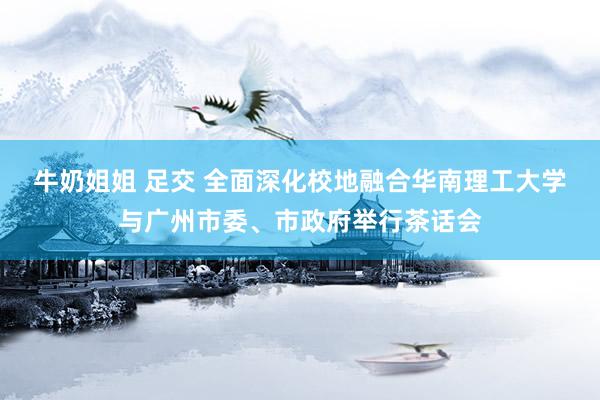 牛奶姐姐 足交 全面深化校地融合　华南理工大学与广州市委、市政府举行茶话会