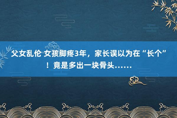 父女乱伦 女孩脚疼3年，家长误以为在“长个”！竟是多出一块骨头……