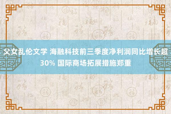 父女乱伦文学 海融科技前三季度净利润同比增长超30% 国际商场拓展措施郑重