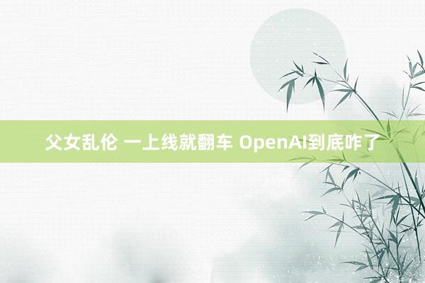 父女乱伦 一上线就翻车 OpenAI到底咋了