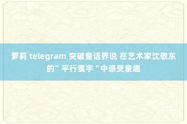 萝莉 telegram 突破童话界说 在艺术家沈敬东的”平行寰宇“中感受童趣