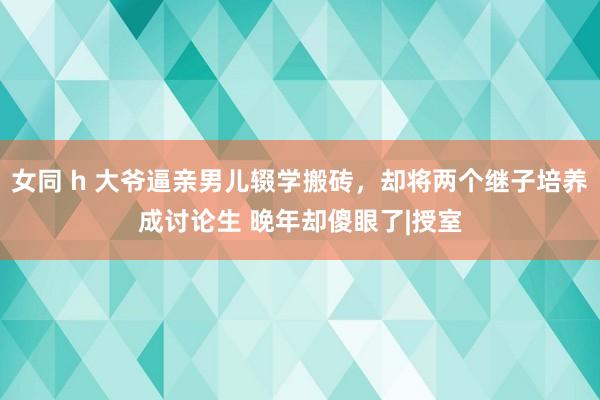 女同 h 大爷逼亲男儿辍学搬砖，却将两个继子培养成讨论生 晚年却傻眼了|授室