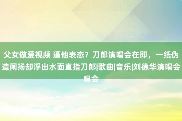 父女做爱视频 逼他表态？刀郎演唱会在即，一纸伪造阐扬却浮出水面直指刀郎|歌曲|音乐|刘德华演唱会