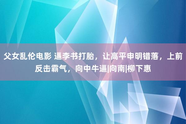 父女乱伦电影 逼李书打胎，让高平申明错落，上前反击霸气，向中牛逼|向南|柳下惠