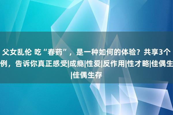 父女乱伦 吃“春药”，是一种如何的体验？共享3个案例，告诉你真正感受|成瘾|性爱|反作用|性才略|佳偶生存