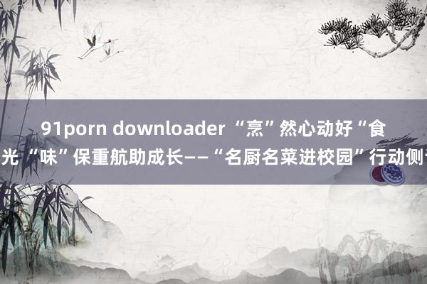 91porn downloader “烹”然心动好“食”光 “味”保重航助成长——“名厨名菜进校园”行动侧记