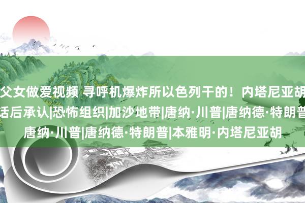 父女做爱视频 寻呼机爆炸所以色列干的！内塔尼亚胡与特朗平淡过3次电话后承认|恐怖组织|加沙地带|唐纳·川普|唐纳德·特朗普|本雅明·内塔尼亚胡