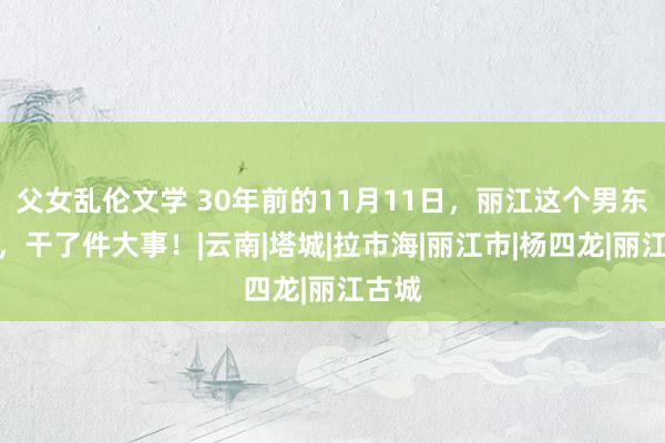 父女乱伦文学 30年前的11月11日，丽江这个男东谈主，干了件大事！|云南|塔城|拉市海|丽江市|杨四龙|丽江古城