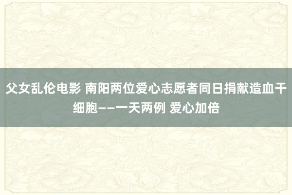 父女乱伦电影 南阳两位爱心志愿者同日捐献造血干细胞——一天两例 爱心加倍