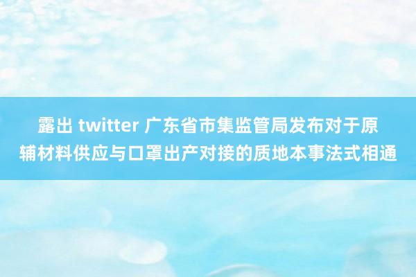 露出 twitter 广东省市集监管局发布对于原辅材料供应与口罩出产对接的质地本事法式相通