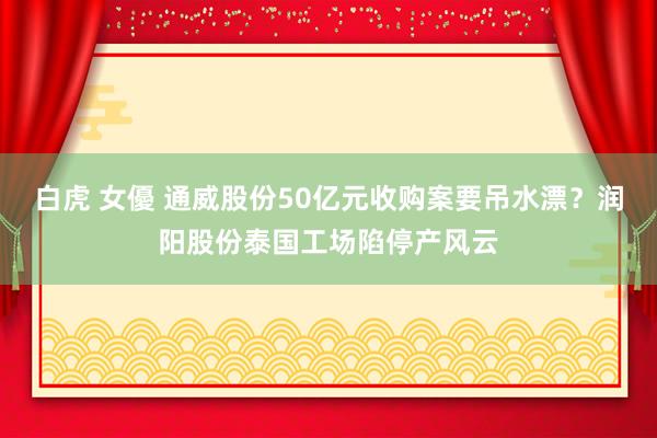 白虎 女優 通威股份50亿元收购案要吊水漂？润阳股份泰国工场陷停产风云