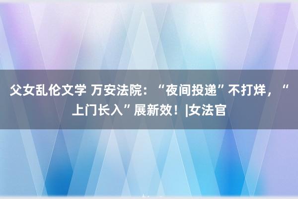 父女乱伦文学 万安法院：“夜间投递”不打烊，“上门长入”展新效！|女法官