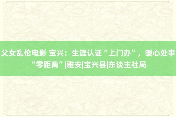 父女乱伦电影 宝兴：生涯认证“上门办”，暖心处事“零距离”|雅安|宝兴县|东谈主社局