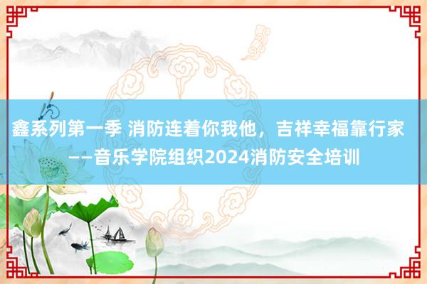 鑫系列第一季 消防连着你我他，吉祥幸福靠行家  ——音乐学院组织2024消防安全培训