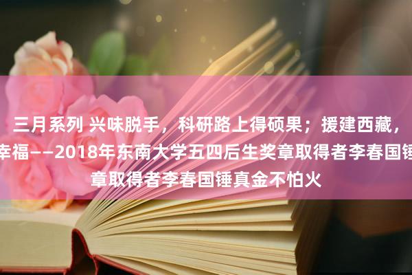 三月系列 兴味脱手，科研路上得硕果；援建西藏，奉献慷慨是幸福——2018年东南大学五四后生奖章取得者李春国锤真金不怕火