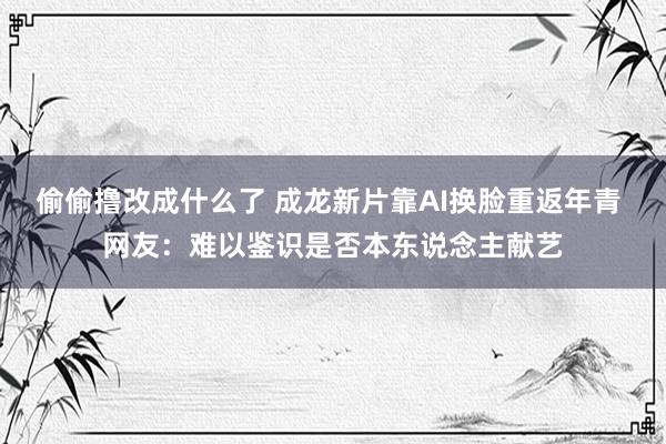 偷偷撸改成什么了 成龙新片靠AI换脸重返年青 网友：难以鉴识是否本东说念主献艺