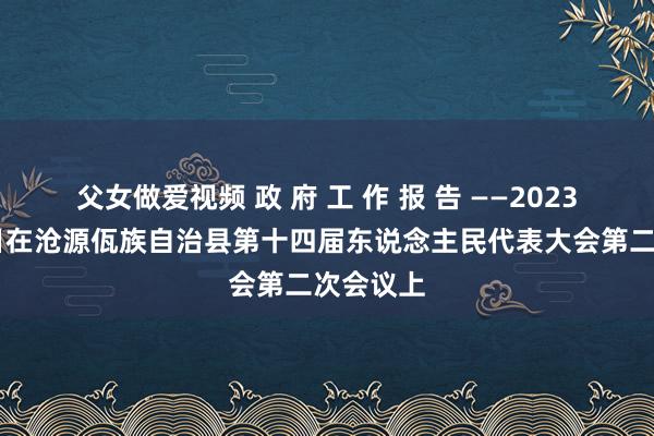 父女做爱视频 政 府 工 作 报 告 ——2023年2月1日在沧源佤族自治县第十四届东说念主民代表大会第二次会议上