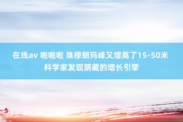 在线av 啪啪啦 珠穆朗玛峰又增高了15-50米 科学家发现荫藏的增长引擎