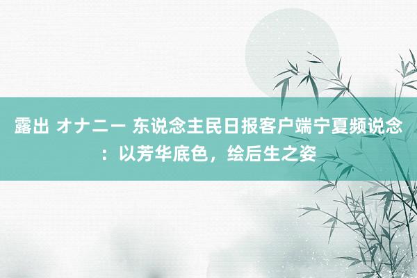 露出 オナニー 东说念主民日报客户端宁夏频说念：以芳华底色，绘后生之姿