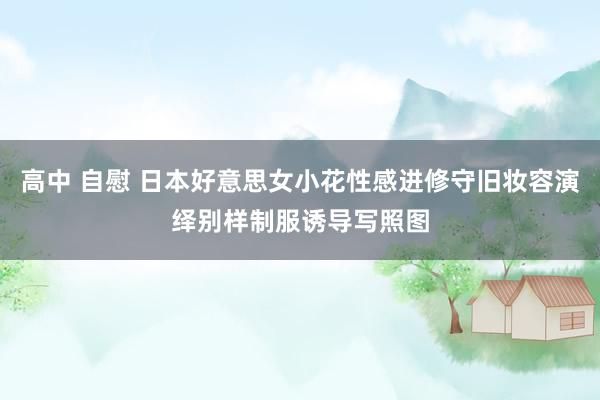 高中 自慰 日本好意思女小花性感进修守旧妆容演绎别样制服诱导写照图