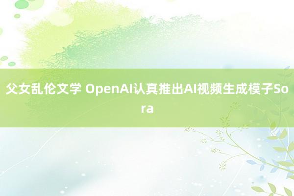 父女乱伦文学 OpenAI认真推出AI视频生成模子Sora